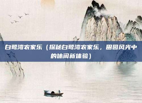 白鹭湾农家乐(探秘白鹭湾农家乐,田园风光中的休闲新体验)