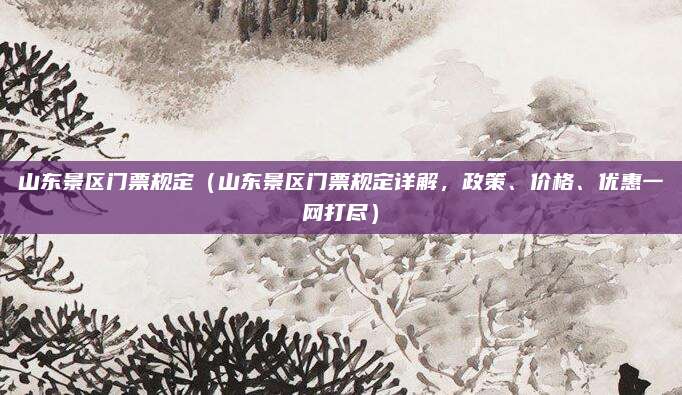 山东景区门票规定（山东景区门票规定详解，政策、价格、优惠一网打尽）
