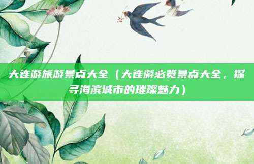 大连游旅游景点大全(大连游必览景点大全,探寻海滨城市的璀璨魅力)