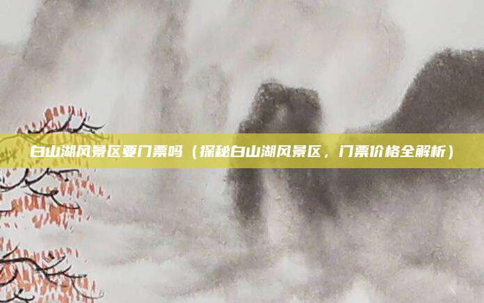 白山湖风景区要门票吗(探秘白山湖风景区,门票价格全解析)