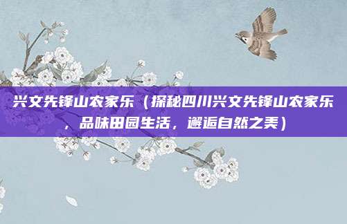 兴文先锋山农家乐(探秘四川兴文先锋山农家乐,品味田园生活,邂逅自然之美)