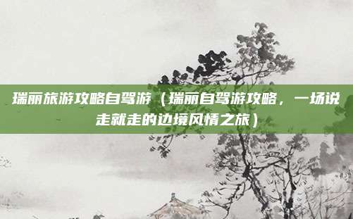瑞丽旅游攻略自驾游(瑞丽自驾游攻略,一场说走就走的边境风情之旅)