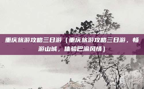 重庆旅游攻略三日游(重庆旅游攻略三日游,畅游山城,体验巴渝风情)