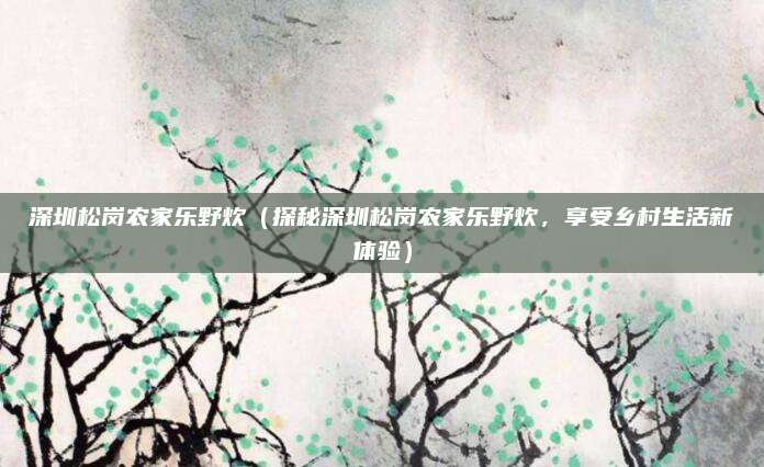 深圳松岗农家乐野炊(探秘深圳松岗农家乐野炊,享受乡村生活新体验)
