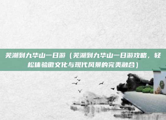 芜湖到九华山一日游(芜湖到九华山一日游攻略,轻松体验徽文化与现代风景的完美融合)