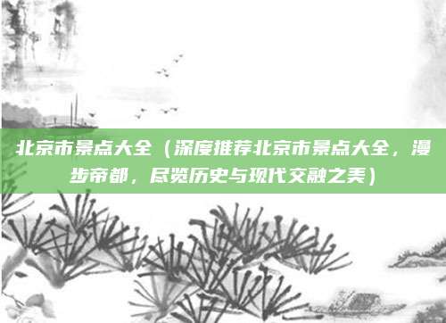 北京市景点大全(深度推荐北京市景点大全,漫步帝都,尽览历史与现代交融之美)