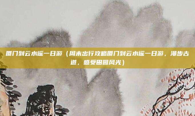 厦门到云水谣一日游(周末出行攻略厦门到云水谣一日游,漫步古道,感受田园风光)