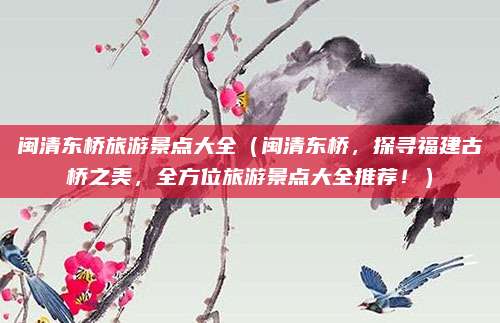 闽清东桥旅游景点大全(闽清东桥,探寻福建古桥之美,全方位旅游景点大全推荐!)