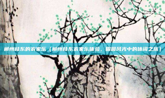 郴州桂东的农家乐(郴州桂东农家乐体验,田园风光中的休闲之旅)