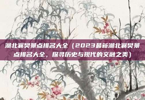 湖北襄樊景点排名大全(2023最新湖北襄樊景点排名大全,探寻历史与现代的交融之美)