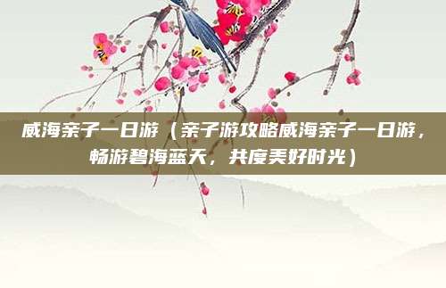 威海亲子一日游(亲子游攻略威海亲子一日游,畅游碧海蓝天,共度美好时光)