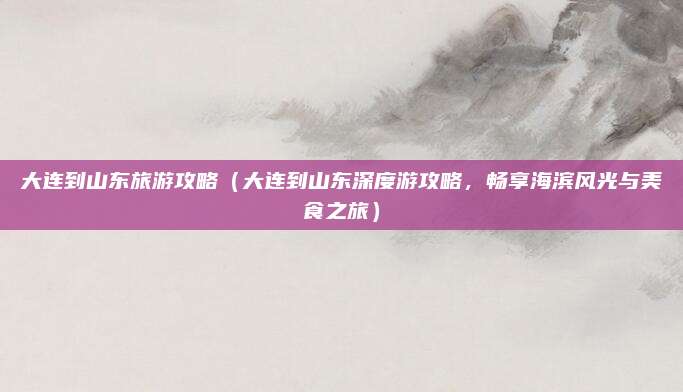 大连到山东旅游攻略(大连到山东深度游攻略,畅享海滨风光与美食之旅)