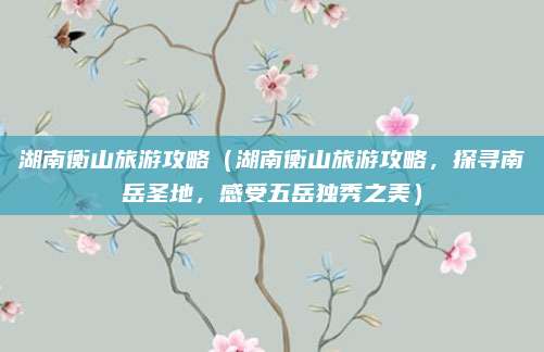 湖南衡山旅游攻略(湖南衡山旅游攻略,探寻南岳圣地,感受五岳独秀之美)