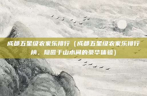 成都五星级农家乐排行(成都五星级农家乐排行榜,隐匿于山水间的豪华体验)