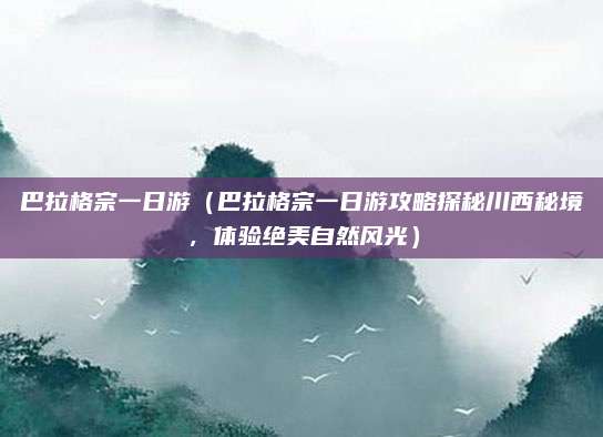 巴拉格宗一日游(巴拉格宗一日游攻略探秘川西秘境,体验绝美自然风光)