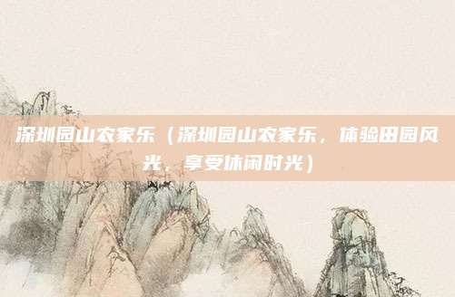 深圳园山农家乐(深圳园山农家乐,体验田园风光,享受休闲时光)