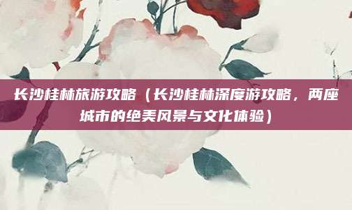 长沙桂林旅游攻略(长沙桂林深度游攻略,两座城市的绝美风景与文化体验)