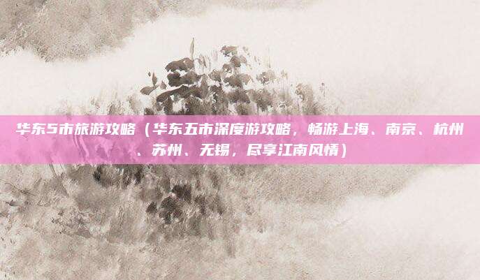 华东5市旅游攻略(华东五市深度游攻略,畅游上海、南京、杭州、苏州、无锡,尽享江南风情)