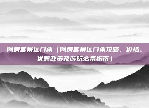 阿房宫景区门票(阿房宫景区门票攻略,价格、优惠政策及游玩必备指南)