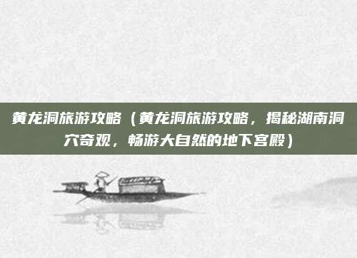 黄龙洞旅游攻略（黄龙洞旅游攻略，揭秘湖南洞穴奇观，畅游大自然的地下宫殿）