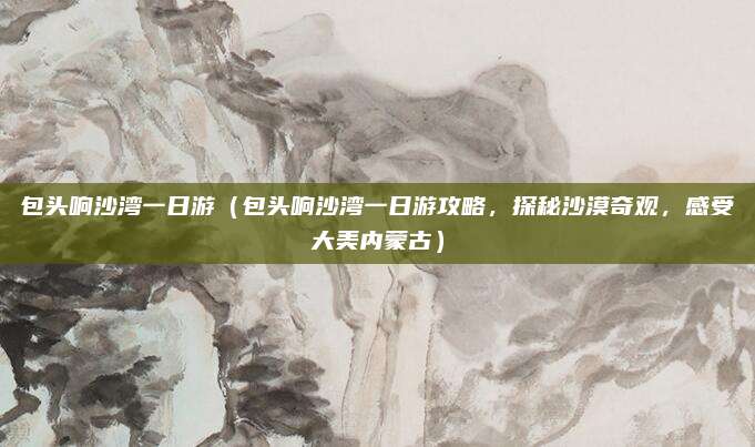 包头响沙湾一日游(包头响沙湾一日游攻略,探秘沙漠奇观,感受大美内蒙古)