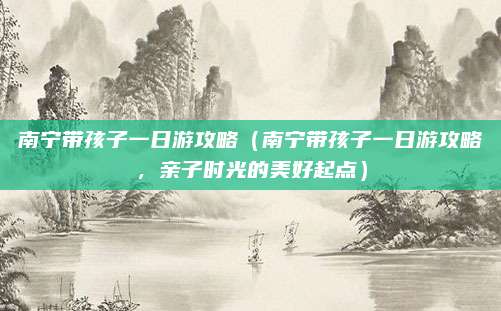 南宁带孩子一日游攻略（南宁带孩子一日游攻略，亲子时光的美好起点）