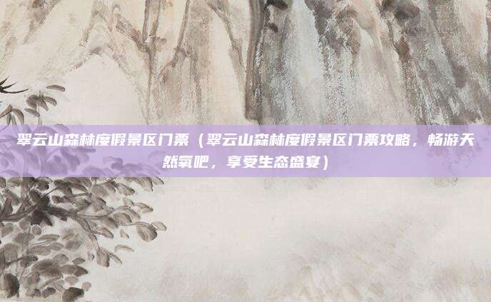 翠云山森林度假景区门票(翠云山森林度假景区门票攻略,畅游天然氧吧,享受生态盛宴)