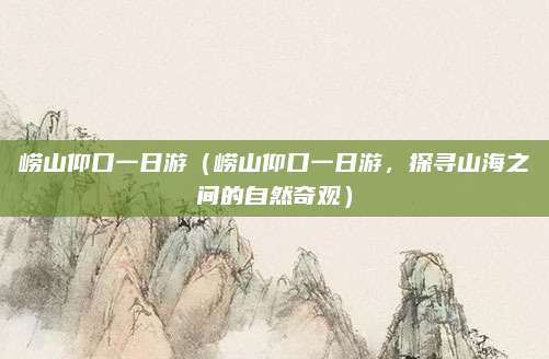 崂山仰口一日游(崂山仰口一日游,探寻山海之间的自然奇观)