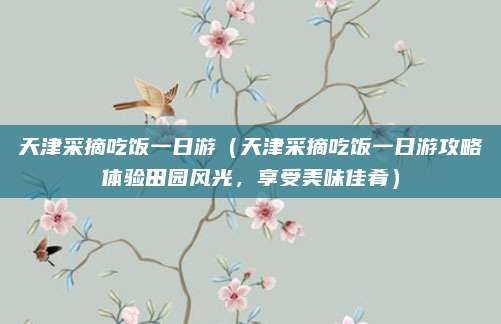天津采摘吃饭一日游(天津采摘吃饭一日游攻略体验田园风光,享受美味佳肴)