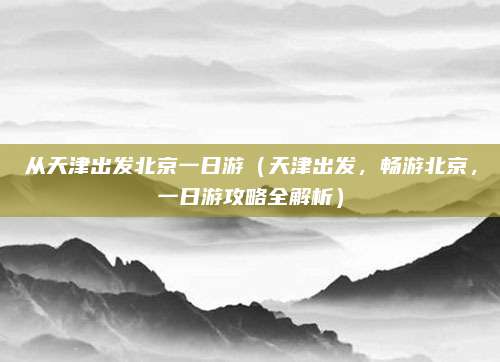 从天津出发北京一日游(天津出发,畅游北京,一日游攻略全解析)