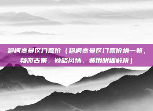 穆柯寨景区门票价(穆柯寨景区门票价格一览,畅游古寨,领略风情,费用明细解析)