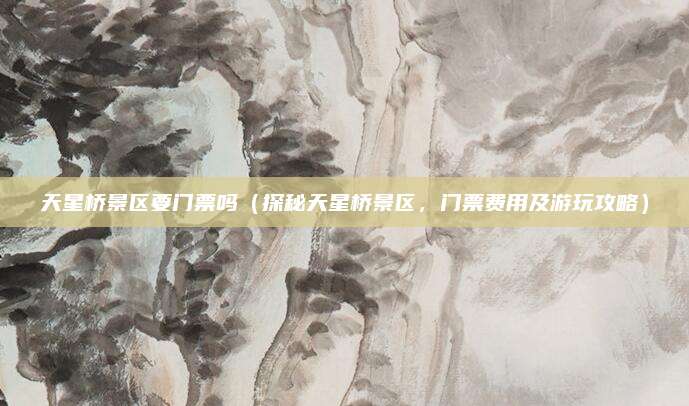 天星桥景区要门票吗(探秘天星桥景区,门票费用及游玩攻略)