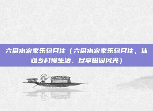 六盘水农家乐包月住(六盘水农家乐包月住,体验乡村慢生活,尽享田园风光)