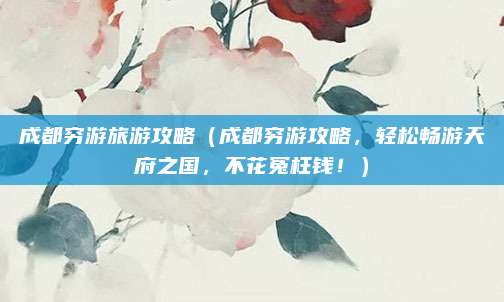 成都穷游旅游攻略(成都穷游攻略,轻松畅游天府之国,不花冤枉钱!)