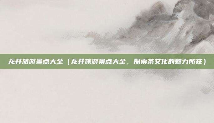 龙井旅游景点大全（龙井旅游景点大全，探索茶文化的魅力所在）