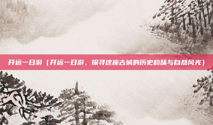 开远一日游（开远一日游，探寻这座古城的历史韵味与自然风光）