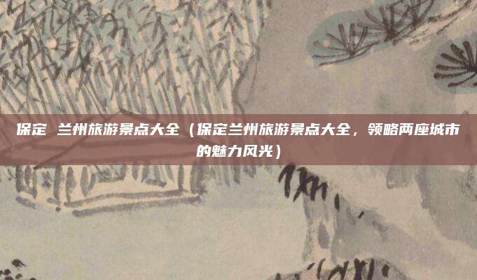 保定 兰州旅游景点大全(保定兰州旅游景点大全,领略两座城市的魅力风光)