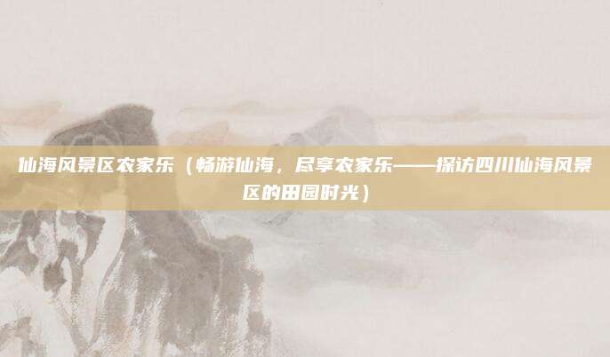 仙海风景区农家乐(畅游仙海,尽享农家乐——探访四川仙海风景区的田园时光)