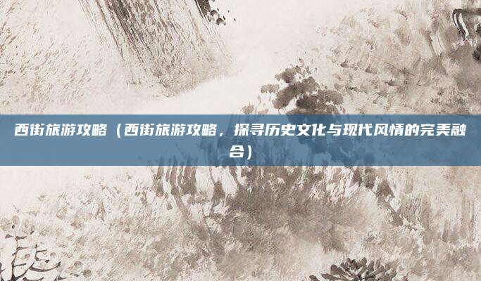 西街旅游攻略(西街旅游攻略,探寻历史文化与现代风情的完美融合)