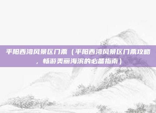 平阳西湾风景区门票(平阳西湾风景区门票攻略,畅游美丽海滨的必备指南)
