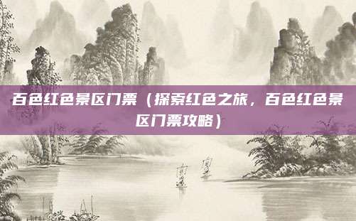 百色红色景区门票(探索红色之旅,百色红色景区门票攻略)