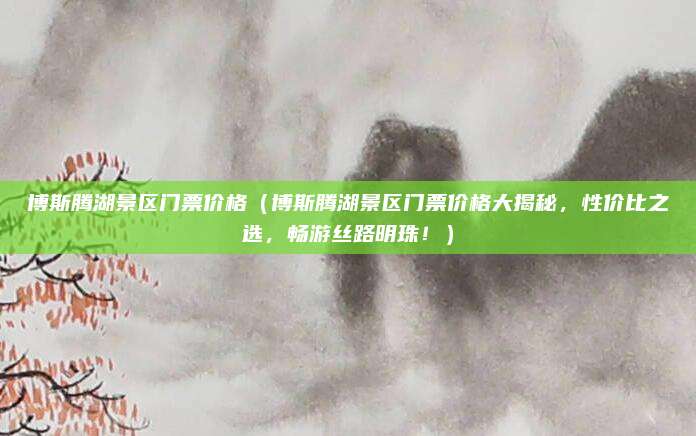 博斯腾湖景区门票价格（博斯腾湖景区门票价格大揭秘，性价比之选，畅游丝路明珠！）