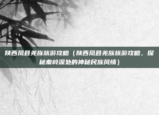 陕西凤县羌族旅游攻略（陕西凤县羌族旅游攻略，探秘秦岭深处的神秘民族风情）