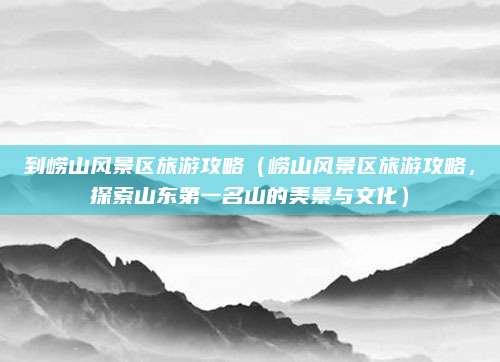 到崂山风景区旅游攻略(崂山风景区旅游攻略,探索山东第一名山的美景与文化)