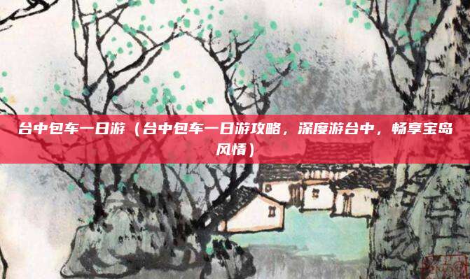 台中包车一日游(台中包车一日游攻略,深度游台中,畅享宝岛风情)