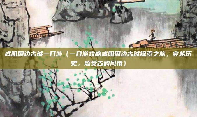 咸阳周边古城一日游（一日游攻略咸阳周边古城探索之旅，穿越历史，感受古韵风情）