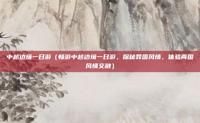 中越边境一日游(畅游中越边境一日游,探秘异国风情,体验两国风情交融)