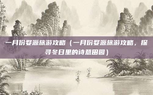 一月份婺源旅游攻略(一月份婺源旅游攻略,探寻冬日里的诗意田园)