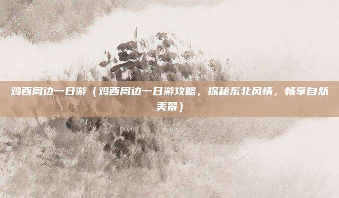 鸡西周边一日游(鸡西周边一日游攻略,探秘东北风情,畅享自然美景)