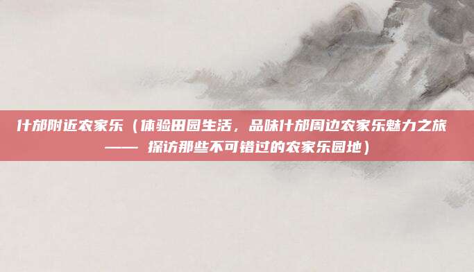 什邡附近农家乐（体验田园生活，品味什邡周边农家乐魅力之旅 —— 探访那些不可错过的农家乐园地）